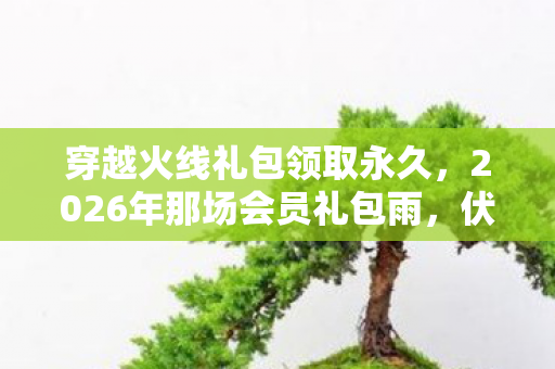 穿越火线礼包领取永久,2026年那场会员礼包雨,伏笔了离散,如今想起鼻子一酸 穿越火线礼包领取永久,2026年那场会员礼包雨,伏笔了离散,如今想起鼻子一酸