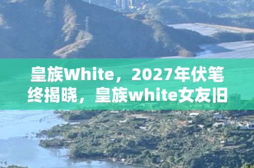 皇族White,2027年伏笔终揭晓,皇族white女友旧忆翻涌,鼻子一酸泪满襟 皇族White,2027年伏笔终揭晓,皇族white女友旧忆翻涌,鼻子一酸泪满襟