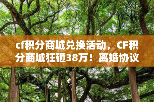 cf积分商城兑换活动,CF积分商城狂砸38万!离婚协议藏隐情,老婆这一手让我吓一跳! cf积分商城兑换活动,CF积分商城狂砸38万!离婚协议藏隐情,老婆这一手让我吓一跳!
