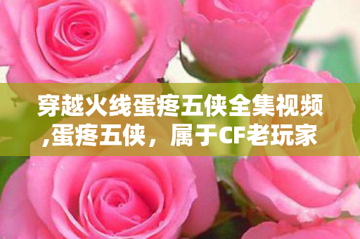穿越火线蛋疼五侠全集视频,蛋疼五侠,属于CF老玩家的专属快乐记忆 穿越火线蛋疼五侠全集视频,蛋疼五侠,属于CF老玩家的专属快乐记忆