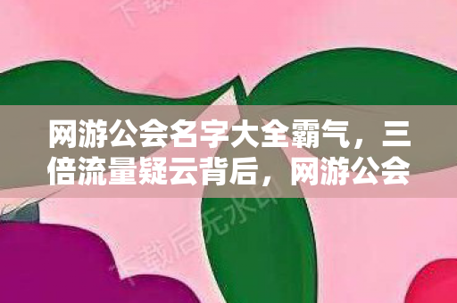 网游公会名字大全霸气,三倍流量疑云背后,网游公会繁荣假象下,谁让玩家心寒彻骨? 网游公会名字大全霸气,三倍流量疑云背后,网游公会繁荣假象下,谁让玩家心寒彻骨?