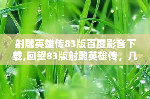 射雕英雄传83版百度影音下载,回望83版射雕英雄传,几代人共同的江湖青春记忆 射雕英雄传83版百度影音下载,回望83版射雕英雄传,几代人共同的江湖青春记忆