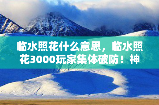 临水照花什么意思,临水照花3000玩家集体破防!神秘数据消失谜团竟因…… 临水照花什么意思,临水照花3000玩家集体破防!神秘数据消失谜团竟因……