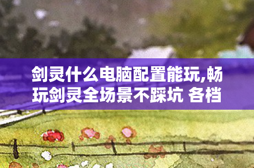 剑灵什么电脑配置能玩,畅玩剑灵全场景不踩坑 各档位适配配置指南一文看懂 剑灵什么电脑配置能玩,畅玩剑灵全场景不踩坑 各档位适配配置指南一文看懂