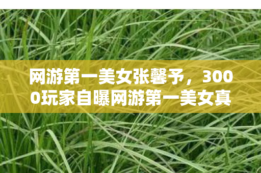 网游第一美女张馨予,3000玩家自曝网游第一美女真容!整容疑云+性别反转,当事人绷不住了 网游第一美女张馨予,3000玩家自曝网游第一美女真容!整容疑云+性别反转,当事人绷不住了