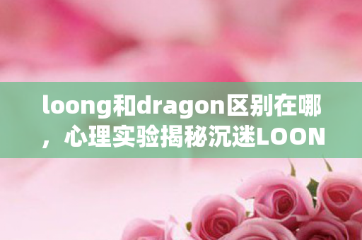 loong和dragon区别在哪,心理实验揭秘沉迷LOONG还是DRAGON?多巴胺陷阱细思极恐 loong和dragon区别在哪,心理实验揭秘沉迷LOONG还是DRAGON?多巴胺陷阱细思极恐