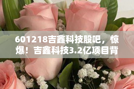 601218吉鑫科技股吧,惊爆!吉鑫科技3.2亿项目背后隐情,真相让人吓一跳! 601218吉鑫科技股吧,惊爆!吉鑫科技3.2亿项目背后隐情,真相让人吓一跳!