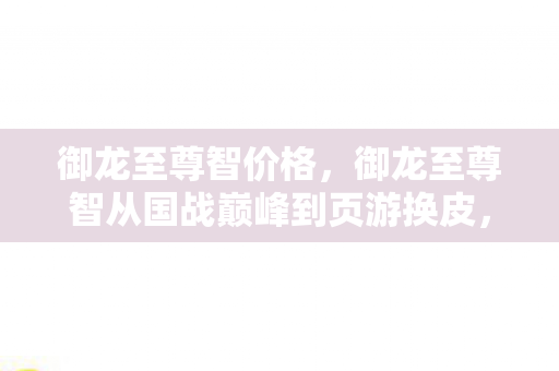 御龙至尊智价格,御龙至尊智从国战巅峰到页游换皮,这落差真相让我笑着笑着就哭了 御龙至尊智价格,御龙至尊智从国战巅峰到页游换皮,这落差真相让我笑着笑着就哭了