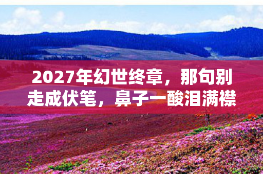 2027年幻世终章,那句别走成伏笔,鼻子一酸泪满襟 2027年幻世终章,那句别走成伏笔,鼻子一酸泪满襟