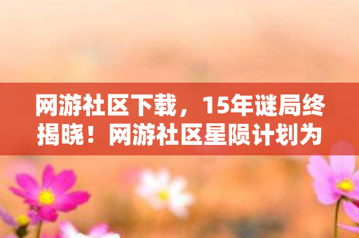 网游社区下载，15年谜局终揭晓！网游社区星陨计划为何让百万玩家泪目？