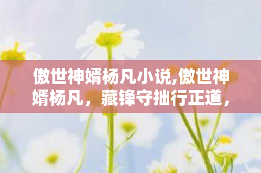 傲世神婿杨凡小说,傲世神婿杨凡,藏锋守拙行正道,烟火人间守心安 傲世神婿杨凡小说,傲世神婿杨凡,藏锋守拙行正道,烟火人间守心安