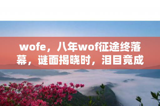 wofe,八年wof征途终落幕,谜面揭晓时,泪目竟成最后注脚 wofe,八年wof征途终落幕,谜面揭晓时,泪目竟成最后注脚