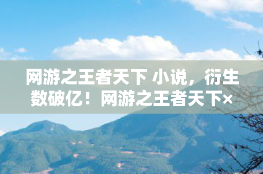 网游之王者天下 小说，衍生数破亿！网游之王者天下×意想不到跨界秀场杀疯了