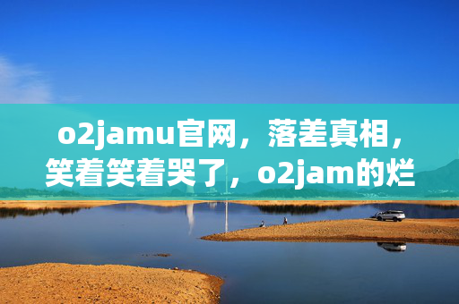 o2jamu官网，落差真相，笑着笑着哭了，o2jam的烂与我的真香现场