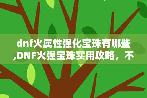 dnf火属性强化宝珠有哪些,DNF火强宝珠实用攻略,不同阶段玩家的属性提升最优解 dnf火属性强化宝珠有哪些,DNF火强宝珠实用攻略,不同阶段玩家的属性提升最优解