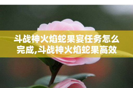 斗战神火焰蛇果宴任务怎么完成,斗战神火焰蛇果高效获取指南 多种路径轻松集齐所需材料 斗战神火焰蛇果宴任务怎么完成,斗战神火焰蛇果高效获取指南 多种路径轻松集齐所需材料