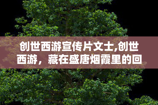 创世西游宣传片文士,创世西游,藏在盛唐烟霞里的回合旧梦 创世西游宣传片文士,创世西游,藏在盛唐烟霞里的回合旧梦