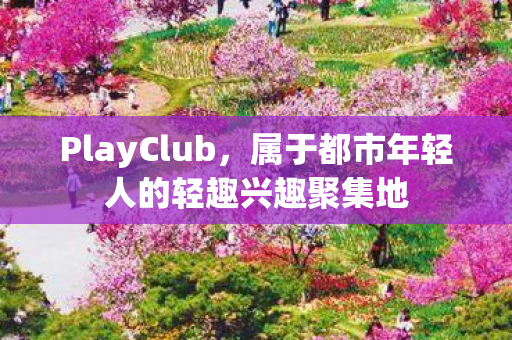 PlayClub,属于都市年轻人的轻趣兴趣聚集地 PlayClub,属于都市年轻人的轻趣兴趣聚集地