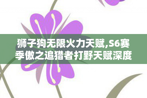 狮子狗无限火力天赋,S6赛季傲之追猎者打野天赋深度解析 适配野区节奏的最优选择 狮子狗无限火力天赋,S6赛季傲之追猎者打野天赋深度解析 适配野区节奏的最优选择