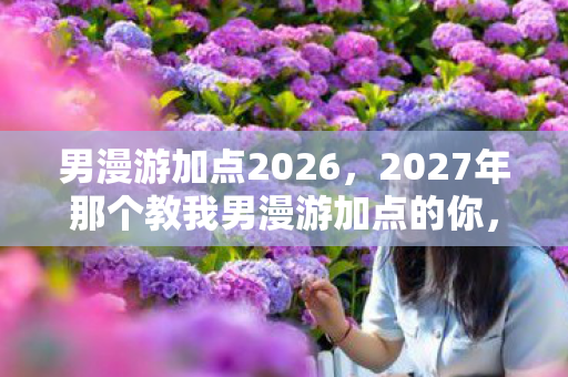 男漫游加点2026,2027年那个教我男漫游加点的你,伏笔成殇,如今想起鼻子一酸 男漫游加点2026,2027年那个教我男漫游加点的你,伏笔成殇,如今想起鼻子一酸