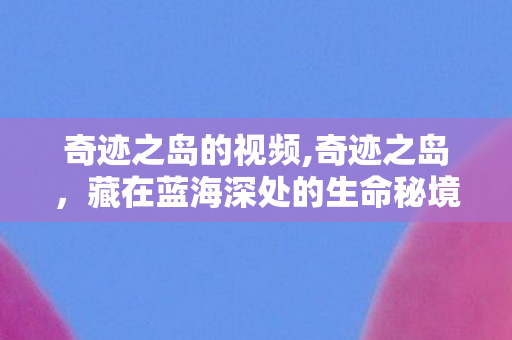 奇迹之岛的视频,奇迹之岛,藏在蓝海深处的生命秘境 奇迹之岛的视频,奇迹之岛,藏在蓝海深处的生命秘境