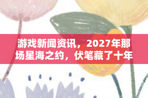 游戏新闻资讯,2027年那场星海之约,伏笔藏了十年,如今想起鼻子一酸 游戏新闻资讯,2027年那场星海之约,伏笔藏了十年,如今想起鼻子一酸
