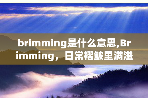 brimming是什么意思,Brimming,日常褶皱里满溢的细碎暖意 brimming是什么意思,Brimming,日常褶皱里满溢的细碎暖意