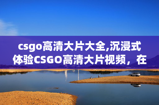 csgo高清大片大全,沉浸式体验CSGO高清大片视频,在枪火光影里重温专属电竞热血 csgo高清大片大全,沉浸式体验CSGO高清大片视频,在枪火光影里重温专属电竞热血