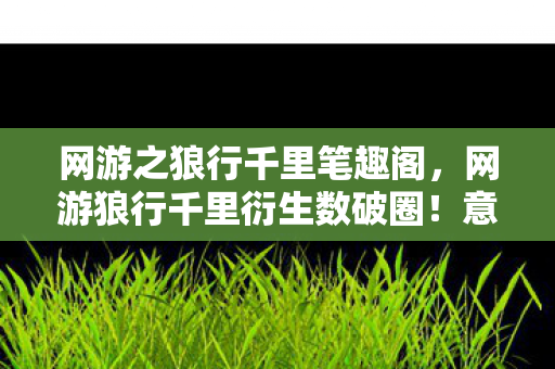 网游之狼行千里笔趣阁,网游狼行千里衍生数破圈!意想不到跨界竟掀全民狂欢潮 网游之狼行千里笔趣阁,网游狼行千里衍生数破圈!意想不到跨界竟掀全民狂欢潮