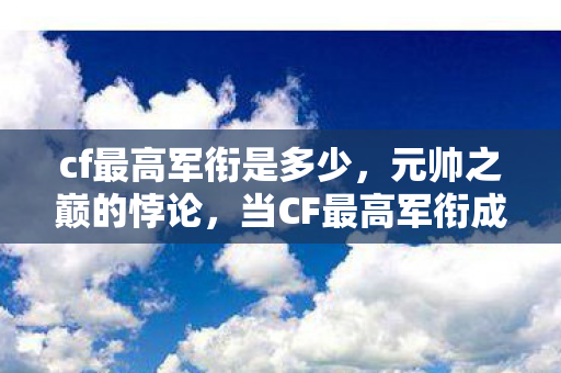 cf最高军衔是多少,元帅之巅的悖论,当CF最高军衔成为存在主义的绞刑架 cf最高军衔是多少,元帅之巅的悖论,当CF最高军衔成为存在主义的绞刑架