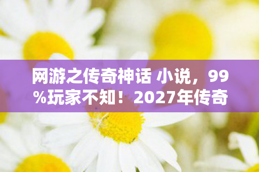 网游之传奇神话 小说,99%玩家不知!2027年传奇神话竟藏着颠覆认知的终极真相! 网游之传奇神话 小说,99%玩家不知!2027年传奇神话竟藏着颠覆认知的终极真相!