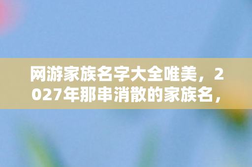 网游家族名字大全唯美,2027年那串消散的家族名,藏着没说出口的别走让我鼻子一酸 网游家族名字大全唯美,2027年那串消散的家族名,藏着没说出口的别走让我鼻子一酸