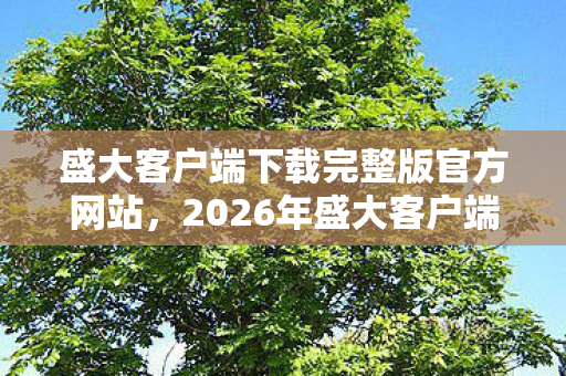 盛大客户端下载完整版官方网站,2026年盛大客户端下载量将破亿?背后隐藏的真相令人咋舌! 盛大客户端下载完整版官方网站,2026年盛大客户端下载量将破亿?背后隐藏的真相令人咋舌!