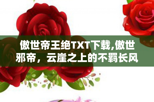 傲世帝王绝TXT下载,傲世邪帝,云崖之上的不羁长风 傲世帝王绝TXT下载,傲世邪帝,云崖之上的不羁长风