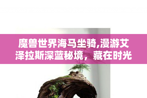 魔兽世界海马坐骑,漫游艾泽拉斯深蓝秘境,藏在时光里的WOW海马坐骑 魔兽世界海马坐骑,漫游艾泽拉斯深蓝秘境,藏在时光里的WOW海马坐骑