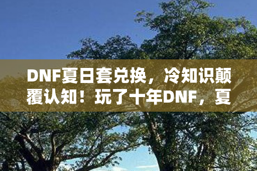 DNF夏日套兑换，冷知识颠覆认知！玩了十年DNF，夏日礼包竟藏着让我目瞪口呆的真相
