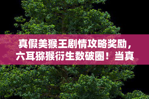 真假美猴王剧情攻略奖励,六耳猕猴衍生数破圈!当真假美猴王撞上意想不到的跨界风暴 真假美猴王剧情攻略奖励,六耳猕猴衍生数破圈!当真假美猴王撞上意想不到的跨界风暴