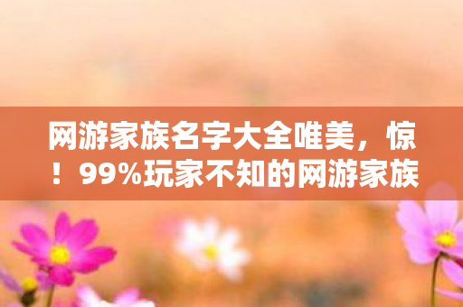 网游家族名字大全唯美，惊！99%玩家不知的网游家族名，竟藏着逆天改命的秘密？
