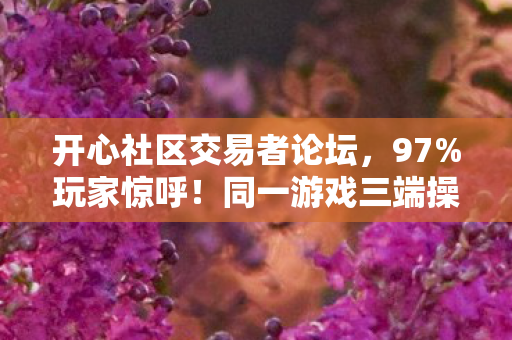 开心社区交易者论坛,97%玩家惊呼!同一游戏三端操作竟差出银河系,你站哪边? 开心社区交易者论坛,97%玩家惊呼!同一游戏三端操作竟差出银河系,你站哪边?