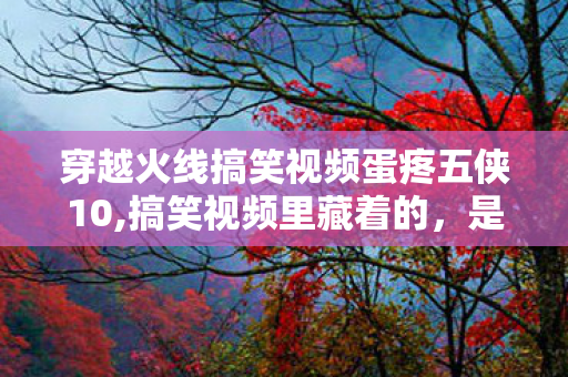 穿越火线搞笑视频蛋疼五侠10,搞笑视频里藏着的,是一代人的开黑欢乐回忆 穿越火线搞笑视频蛋疼五侠10,搞笑视频里藏着的,是一代人的开黑欢乐回忆