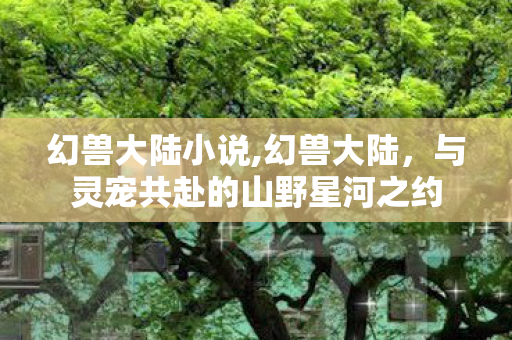幻兽大陆小说,幻兽大陆,与灵宠共赴的山野星河之约 幻兽大陆小说,幻兽大陆,与灵宠共赴的山野星河之约
