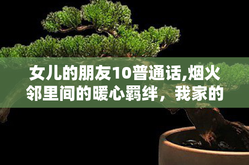 女儿的朋友10普通话,烟火邻里间的暖心羁绊,我家的常驻小客人 女儿的朋友10普通话,烟火邻里间的暖心羁绊,我家的常驻小客人