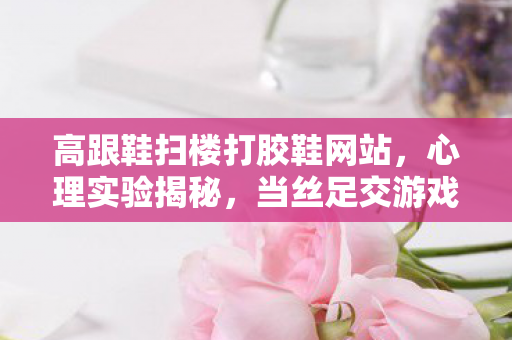 高跟鞋扫楼打胶鞋网站，心理实验揭秘，当丝足交游戏成为多巴胺陷阱，沉迷背后细思极恐