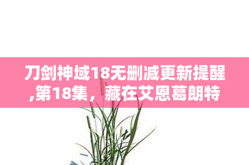 刀剑神域18无删减更新提醒,第18集,藏在艾恩葛朗特里的温柔乌托邦 刀剑神域18无删减更新提醒,第18集,藏在艾恩葛朗特里的温柔乌托邦