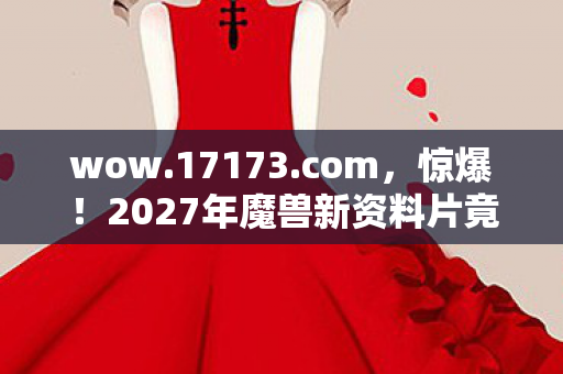 wow.17173.com，惊爆！2027年魔兽新资料片竟藏9大未解之谜，玩家集体沸腾！