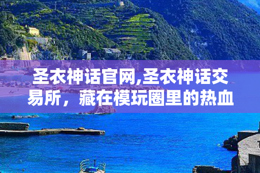 圣衣神话官网,圣衣神话交易所,藏在模玩圈里的热血收藏据点 圣衣神话官网,圣衣神话交易所,藏在模玩圈里的热血收藏据点