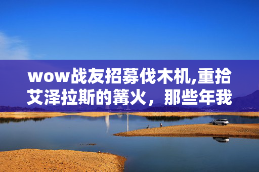 wow战友招募伐木机,重拾艾泽拉斯的篝火,那些年我们一起赴约的战友招募 wow战友招募伐木机,重拾艾泽拉斯的篝火,那些年我们一起赴约的战友招募