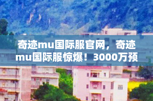 奇迹mu国际服官网，奇迹mu国际服惊爆！3000万预算背后隐情，真相让人吓一跳！