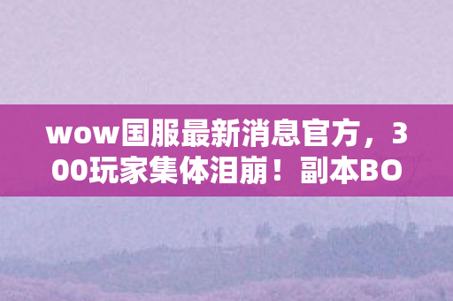 wow国服最新消息官方，300玩家集体泪崩！副本BOSS暗改疑云，这波操作真绷不住了