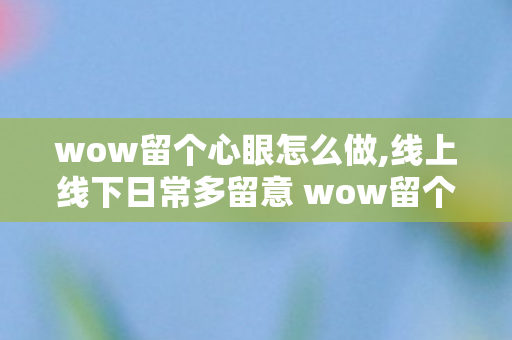 wow留个心眼怎么做,线上线下日常多留意 wow留个心眼省心又舒心 wow留个心眼怎么做,线上线下日常多留意 wow留个心眼省心又舒心